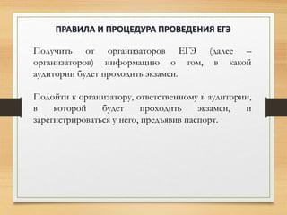 Получить от организаторов ЕГЭ (далее –
организаторов) информацию о том, в какой
аудитории будет проходить экзамен.
Подойти к организатору, ответственному в аудитории,
в которой будет проходить экзамен, и
зарегистрироваться у него, предъявив паспорт.
ПРАВИЛА И ПРОЦЕДУРА ПРОВЕДЕНИЯ ЕГЭ
 