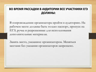 В сопровождении организатора пройти в аудиторию. На
рабочем месте должны быть только паспорт, пропуск на
ЕГЭ, ручка и разрешенные для использования
дополнительные материалы.
Занять место, указанное организатором. Меняться
местами без указания организаторов запрещено.
ВО ВРЕМЯ РАССАДКИ В АУДИТОРИИ ВСЕ УЧАСТНИКИ ЕГЭ
ДОЛЖНЫ:
 