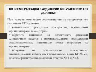 При раздаче комплектов экзаменационных материалов все
участники ЕГЭ должны:
• внимательно прослушать инструктаж, проводимый
организаторами в аудитории;
• обратить внимание на целостность упаковки
доставочных пакетов с индивидуальными комплектами
экзаменационных материалов перед вскрытием их
организаторами;
• получить от организаторов запечатанные
индивидуальные комплекты с вложенными в них КИМами,
бланком регистрации, бланками ответов № 1 и № 2.
ВО ВРЕМЯ РАССАДКИ В АУДИТОРИИ ВСЕ УЧАСТНИКИ ЕГЭ
ДОЛЖНЫ:
 