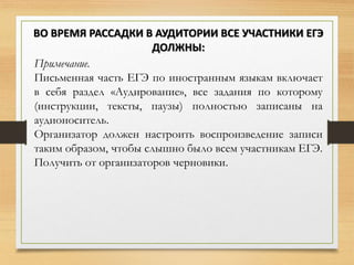 Примечание.
Письменная часть ЕГЭ по иностранным языкам включает
в себя раздел «Аудирование», все задания по которому
(инструкции, тексты, паузы) полностью записаны на
аудионоситель.
Организатор должен настроить воспроизведение записи
таким образом, чтобы слышно было всем участникам ЕГЭ.
Получить от организаторов черновики.
ВО ВРЕМЯ РАССАДКИ В АУДИТОРИИ ВСЕ УЧАСТНИКИ ЕГЭ
ДОЛЖНЫ:
 