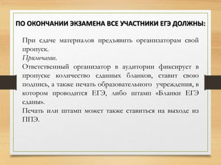 При сдаче материалов предъявить организаторам свой
пропуск.
Примечание.
Ответственный организатор в аудитории фиксирует в
пропуске количество сданных бланков, ставит свою
подпись, а также печать образовательного учреждения, в
котором проводится ЕГЭ, либо штамп «Бланки ЕГЭ
сданы».
Печать или штамп может также ставиться на выходе из
ППЭ.
ПО ОКОНЧАНИИ ЭКЗАМЕНА ВСЕ УЧАСТНИКИ ЕГЭ ДОЛЖНЫ:
 