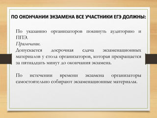 По указанию организаторов покинуть аудиторию и
ППЭ.
Примечание.
Допускается досрочная сдача экзаменационных
материалов у стола организаторов, которая прекращается
за пятнадцать минут до окончания экзамена.
По истечении времени экзамена организаторы
самостоятельно собирают экзаменационные материалы.
ПО ОКОНЧАНИИ ЭКЗАМЕНА ВСЕ УЧАСТНИКИ ЕГЭ ДОЛЖНЫ:
 