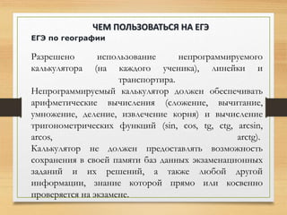 ЕГЭ по географии
Разрешено использование непрограммируемого
калькулятора (на каждого ученика), линейки и
транспортира.
Непрограммируемый калькулятор должен обеспечивать
арифметические вычисления (сложение, вычитание,
умножение, деление, извлечение корня) и вычисление
тригонометрических функций (sin, cos, tg, ctg, arcsin,
arcos, arctg).
Калькулятор не должен предоставлять возможность
сохранения в своей памяти баз данных экзаменационных
заданий и их решений, а также любой другой
информации, знание которой прямо или косвенно
проверяется на экзамене.
ЧЕМ ПОЛЬЗОВАТЬСЯ НА ЕГЭ
 
