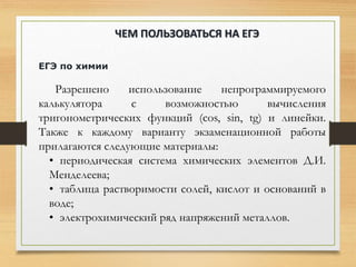 ЕГЭ по химии
Разрешено использование непрограммируемого
калькулятора с возможностью вычисления
тригонометрических функций (cos, sin, tg) и линейки.
Также к каждому варианту экзаменационной работы
прилагаются следующие материалы:
• периодическая система химических элементов Д.И.
Менделеева;
• таблица растворимости солей, кислот и оснований в
воде;
• электрохимический ряд напряжений металлов.
ЧЕМ ПОЛЬЗОВАТЬСЯ НА ЕГЭ
 