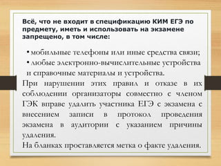 Всё, что не входит в спецификацию КИМ ЕГЭ по
предмету, иметь и использовать на экзамене
запрещено, в том числе:
•мобильные телефоны или иные средства связи;
•любые электронно-вычислительные устройства
и справочные материалы и устройства.
При нарушении этих правил и отказе в их
соблюдении организаторы совместно с членом
ГЭК вправе удалить участника ЕГЭ с экзамена с
внесением записи в протокол проведения
экзамена в аудитории с указанием причины
удаления.
На бланках проставляется метка о факте удаления.
 
