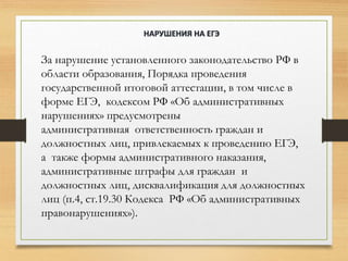 За нарушение установленного законодательство РФ в
области образования, Порядка проведения
государственной итоговой аттестации, в том числе в
форме ЕГЭ, кодексом РФ «Об административных
нарушениях» предусмотрены
административная ответственность граждан и
должностных лиц, привлекаемых к проведению ЕГЭ,
а также формы административного наказания,
административные штрафы для граждан и
должностных лиц, дисквалификация для должностных
лиц (п.4, ст.19.30 Кодекса РФ «Об административных
правонарушениях»).
НАРУШЕНИЯ НА ЕГЭ
 