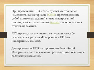 При проведении ЕГЭ используются контрольные
измерительные материалы (КИМ), представляющие
собой комплексы заданий стандартизированной
формы, а также специальные бланки для оформления
ответов на задания.
ЕГЭ проводится письменно на русском языке (за
исключением раздела «Говорения» в ЕГЭ по
иностранным языкам).
Для проведения ЕГЭ на территории Российской
Федерации и за ее пределами предусматривается единое
расписание экзаменов.
 