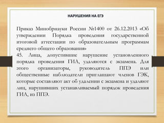 Приказ Минобрнауки России №1400 от 26.12.2013 «Об
утверждении Порядка проведения государственной
итоговой аттестации по образовательным программам
среднего общего образования»
45. Лица, допустившие нарушение установленного
порядка проведения ГИА, удаляются с экзамена. Для
этого организаторы, руководитель ППЭ или
общественные наблюдатели приглашают членов ГЭК,
которые составляют акт об удалении с экзамена и удаляют
лиц, нарушивших устанавливаемый порядок проведения
ГИА, из ППЭ.
НАРУШЕНИЯ НА ЕГЭ
 