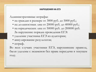 Административные штрафы:
• на граждан в размере от 3000 руб. до 5000 руб.;
• на должностных лиц от 20000 руб. до 40000 руб.;
• на юридических лиц от 50000 руб. до 200000 руб.
За нарушение порядка проведения ЕГЭ:
• удаление участника ЕГЭ из аудитории;
• аннулирование результатов;
• штраф.
Во всех случаях участники ЕГЭ, нарушившие правила,
были удалены с экзаменов без права пересдачи в текущем
году.
НАРУШЕНИЯ НА ЕГЭ
 