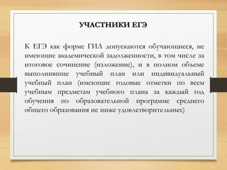К ЕГЭ как форме ГИА допускаются обучающиеся, не
имеющие академической задолженности, в том числе за
итоговое сочинение (изложение), и в полном объеме
выполнившие учебный план или индивидуальный
учебный план (имеющие годовые отметки по всем
учебным предметам учебного плана за каждый год
обучения по образовательной программе среднего
общего образования не ниже удовлетворительных)
УЧАСТНИКИ ЕГЭ
 