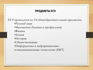 ЕГЭ проводится по 14 общеобразовательным предметам:
•Русский язык
•Математика (базовая и профильная)
•Физика
•Химия
•История
•Обществознание
•Информатика и информационно-
коммуникационные технологии (ИКТ)
ПРЕДМЕТЫ ЕГЭ
 