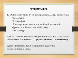 ЕГЭ проводится по 14 общеобразовательным предметам:
•Биология
•География
•Иностранные языки (английский, немецкий,
французский и испанский языки)
•Литература
Для получения аттестата выпускники текущего года сдают
обязательные предметы — русский язык и математику.
Другие предметы ЕГЭ выпускники сдают на
добровольной основе.
ПРЕДМЕТЫ ЕГЭ
 