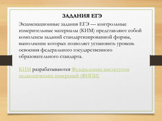 Экзаменационные задания ЕГЭ — контрольные
измерительные материалы (КИМ) представляют собой
комплексы заданий стандартизированной формы,
выполнение которых позволяет установить уровень
освоения федерального государственного
образовательного стандарта.
КИМ разрабатываются Федеральным институтом
педагогических измерений (ФИПИ)
ЗАДАНИЯ ЕГЭ
 