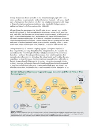 The Boston Consulting Group 9
strategy that ensures data is available in real time (for example, right after a con-
sumer has clicked on a search ad)—and not lost across channels—will have a signif-
icant advantage over those that do not. They can target consumers at specific stages
of the purchasing journey in ways that those using standard techniques cannot—
leading to a higher level of conversions. (See Exhibit 3.)
Advanced targeting also enables the identification of users who are more readily
and deeply engaged. In the five-week period of our study, a large North American
bank used video and display remarketing from search ads, as well as behavioral an-
alytics, to reach more engaged users who subsequently spent 30,000 more hours
and visited 1,000,000 more pages on its website, compared with a control group not
targeted using advanced techniques. This means that the average targeted user who
then came to the bank’s website spent 30 extra minutes browsing, visited 14 more
pages, made seven additional site visits, and had a 10 percent lower bounce rate.
Getting the most out of advanced targeting requires a thoughtful approach to
data—in particular, choosing the right metrics for optimization. For example, our
tests indicate that view-throughs often have a higher correlation with conversions
than clicks—and view-throughs provide more data from which to optimize. But
many advertisers have no way of tracking this critical metric and tweaking the cam-
paign based on its performance. One information-services advertiser achieved a re-
duction of approximately 50 percent in its cost per conversion compared with its
best-ever historical performance by employing advanced targeting techniques and
by switching optimization to focus on view-throughs. Clicks were not strongly cor-
related to conversions for this advertiser—and compared with the alternative of us-
Video
remarketing
Third-party
lists
Categories
and keywords
Site
speciﬁc
Search
remarketing
Look-
alikes
Behavioral
analytics
Website
remarketing
1000
30
30
100
130
110
20
300
280
Purchase/
conversion
Preference
Consideration
Awareness
#
V3.0 Advanced
behavioral
targeting
V1.0 and V2.0
Site-based and
standard behavioral
targeting
#
Source: BCG analysis.
Note: The timing of techniques along the purchasing journey in this chart is one example; it can differ by campaign. The number in each circle
is the indexed number of users who made a purchase, averaged across test campaigns in the study. The data is based on an “equal attribution”
methodology in which equal credit went to each targeting technique used during a consumer’s path to conversion.
Exhibit 3 | Advanced Techniques Target and Engage Consumers at Different Points in Their
Purchasing Journey
 