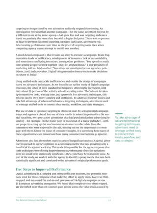 The Boston Consulting Group 11
targeting technique used by one advertiser suddenly stopped functioning. An
investigation revealed that another campaign—for the same advertiser but run by
a different team at the same agency—had gone live and was targeting audiences
based on precisely the same data but with a higher bid price. There was no process
in place to prevent this from occurring. In many such cases, advertisers risk
deteriorating performance over time as the price of targeting users rises when
competing agency teams attempt to outbid one another.
A much-heard complaint is that it takes an army to execute a campaign. Team frag-
mentation leads to inefficiency, misalignment of resources, lack of accountability,
and sometimes conflicting incentives, among other problems. “You spend so much
time getting people to work together [that] it’s dysfunctional,” a vice president of
marketing told us. Said another: “Incentives are misaligned across agencies, pub-
lishers, [and] tech providers. Digital’s fragmentation forces you to make decisions
on where to focus.”
Using unified tools can tackle inefficiencies and enable the design of campaigns
based on advanced techniques. As we found in an earlier study of digital-campaign
processes, the setup of even standard techniques is often highly inefficient, with
only about 20 percent of the activity actually creating value. The balance is taken
up in repetitive tasks, waiting time, and approvals. For advanced techniques, this
process can be even more complex and inefficient. To address efficiency issues and
take full advantage of advanced behavioral targeting techniques, advertisers need
to leverage unified tools to connect their media, workflow, and data strategies.
The use of data to optimize targeting is often cut short by a fragmented campaign
setup and approach. An ad hoc use of data results in missed opportunities. On sev-
eral occasions, we came across advertisers that had purchased prime advertising in-
ventory—for example, on the home page or masthead of a major publisher—with-
out properly setting up the mechanisms in advance to collect data from the
consumers who were exposed to the ads, missing out on the opportunity to reen-
gage with them. Given the value of consumer insights, it is surprising how many of
these opportunities are missed and how many consumer interactions go ignored.
Advertisers also find themselves stuck in a rut of insignificant metrics. A global adver-
tiser requested its agency optimize to a conversion metric that was providing only a
handful of data points each day. This made it impossible for the agency to prove that
their techniques were driving improvements in performance since the variations
were too small to be statistically significant—they could have been random noise. As
part of the study, we worked with the agency to identify a proxy metric that was both
statistically significant and correlated to the advertiser’s original performance goals.
Five Steps to Improved Performance
Digital advertising is a complex and often inefficient business, but powerful solu-
tions exist for those companies that make the effort to apply them. Last year, BCG
mapped and measured the end-to-end processes of 24 digital campaigns across
15 European advertising companies. We found that complexity too often reigned.
We identified more than 25 common pain points across the value chain caused by
To take advantage of
advanced behavioral
targeting techniques,
advertisers need to
leverage unified tools
to connect their
media, workflow, and
data strategies.
 