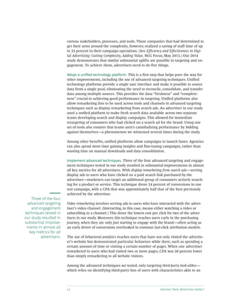 12 Adding Data, Boosting Impact
various stakeholders, processes, and tools. Those companies that had determined to
get their arms around the complexity, however, realized a saving of staff time of up
to 33 percent in their campaign operations. (See Efficiency and Effectiveness in Digi-
tal Advertising: Cutting Complexity, Adding Value, BCG Focus, May 2013.) Our 2014
study demonstrates that similar substantial uplifts are possible in targeting and en-
gagement. To achieve them, advertisers need to do five things.
Adopt a unified technology platform. This is a first step that helps pave the way for
other improvements, including the use of advanced targeting techniques. Unified
technology platforms provide a single user interface and make it possible to source
data from a single pool, eliminating the need to reconcile, consolidate, and transfer
data among multiple sources. This provides the data “freshness” and “complete-
ness” crucial to achieving good performance in targeting. Unified platforms also
allow remarketing lists to be used across tools and channels in advanced targeting
techniques such as display remarketing from search ads. An advertiser in our study
used a unified platform to make fresh search data available across two separate
teams developing search and display campaigns. This allowed for immediate
retargeting of consumers who had clicked on a search ad for the brand. Using one
set of tools also ensures that teams aren’t cannibalizing performance by bidding
against themselves—a phenomenon we witnessed several times during the study.
Among other benefits, unified platforms allow campaigns to launch faster. Agencies
can also spend more time gaining insights and fine-tuning campaigns, rather than
wasting time on manual downloads and data consolidation.
Implement advanced techniques. Three of the four advanced targeting and engage-
ment techniques tested in our study resulted in substantial improvements in almost
all key metrics for all advertisers. With display remarketing from search ads—serving
display ads to users who have clicked on a paid search link purchased by the
advertiser—marketers can target an additional group of consumers actively search-
ing for a product or service. This technique drove 24 percent of conversions in one
test campaign, with a CPA that was approximately half that of the best previously
achieved by the advertiser.
Video remarketing involves serving ads to users who have interacted with the adver-
tiser’s video channel. (Interacting, in this case, means either watching a video or
subscribing to a channel.) This drove the lowest cost per click for two of the adver-
tisers in our study. Moreover, this technique reaches users early in the purchasing
journey, when they are only just starting to engage with the brand—often acting as
an early driver of conversions overlooked in common last-click attribution models.
The use of behavioral analytics reaches users that have not only visited the advertis-
er’s website but demonstrated particular behaviors while there, such as spending a
certain amount of time or visiting a certain number of pages. When one advertiser
remarketed to users who had visited two or more pages, CPA was 26 percent lower
than simply remarketing to all website visitors.
Among the advanced techniques we tested, only targeting third-party look-alikes—
which relies on identifying third-party lists of users with characteristics akin to an
Three of the four
advanced targeting
and engagement
techniques tested in
our study resulted in
substantial improve-
ments in almost all
key metrics for all
advertisers.
 