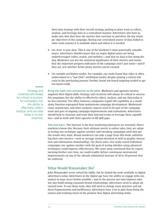 14 Adding Data, Boosting Impact
their data strategy with their overall strategy, putting in place tools to collect,
analyze, and leverage data in a centralized manner. Advertisers also have to
make sure that they have the metrics that correlate to and drive the key strate-
gic objectives of the campaign. Having one centralized source of data linked to
other tools ensures it is available when and where it is needed.
•• Get closer to your data. This is one of the marketer’s most potentially valuable
assets. Advertisers should ensure that no major digital assets are being
underleveraged (video, search, and website)—and that no data is lost along the
way. Marketers can test the statistical significance of their metrics and ensure
that the important progress indicators of the campaign aren’t just noise—and if
they are, test whether better proxy metrics can be created.
•• Use multiple attribution models. For example, our study found that video is often
undervalued in a “last click” attribution model, despite playing a critical role
early in the purchasing journey. Further, broad site-based targeting tended to get
too much credit.
Bring the math men and women to the table. Marketers and agencies need to
augment their digital skills. Strategy and creativity will always be critical to success-
ful campaigns, but the ability to effectively collect, analyze, and use data today is
no less essential. Too often, however, companies regard this capability as a stand-
alone function segregated from mainstream campaign development. Mathemati-
cians, statisticians, and other analytics experts need to be part of the campaign
team and part of ongoing campaign improvements and evaluations. Advertisers
should look to structure and train their internal teams to leverage these capabili-
ties—and to work with their agencies to fill skill gaps.
Test and learn. The Internet is the best marketing laboratory yet invented. Direct
marketers know this. Because their ultimate metric is online sales, they are adept
at testing one technique against another and tweaking campaigns until they get
the results they want. Brand marketers can take a page from this book, substitut-
ing their own metrics—such as average session duration as well as graphic interac-
tion and information downloading—for direct sales. Our study tested individual
campaigns one against another with the goal of seeing whether using advanced
techniques could improve effectiveness. We came away convinced that by experi-
menting further over time, we could readily deliver continuous incremental
improvements on top of the already substantial increase of 30 to 50 percent that
we achieved.
What Would Wanamaker Do?
John Wanamaker never solved his riddle, but he lacked the tools available to digital
advertisers today. Advertisers in the digital age have the ability to engage with con-
sumers in ways never before possible—and in the process not only improve sales
but also build lasting consumer-brand relationships. Advertisers need to adopt ad-
vanced tools. To use those tools, they will need to change some practices and ad-
dress fragmentation and inefficiency. Advertisers have a lot to gain from fixing the
system and realizing much of the promise that digital advertising holds.
Strategy and
creativity will always
be critical to success-
ful campaigns, but
the ability to
effectively collect,
analyze, and use data
today is no less
essential.
 