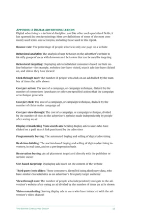 The Boston Consulting Group 15
Appendix: A Digital-Advertising Lexicon
Digital advertising is a technical discipline, and like other such specialized fields, it
has spawned its own terminology. Here are definitions of some of the most com-
monly used terms and acronyms, including those used in this report.
Bounce rate: The percentage of people who view only one page on a website
Behavioral analytics: The analysis of user behavior on the advertiser’s website to
identify groups of users with demonstrated behaviors that can be used for targeting
Behavioral targeting: Displaying ads to individual consumers based on their on-
line behavior—for example, websites they have visited, search ads they have clicked
on, and videos they have viewed
Click-through rate: The number of people who click on an ad divided by the num-
ber of times the ad is shown
Cost per action: The cost of a campaign, or campaign technique, divided by the
number of conversions (purchases or other pre-specified action) that the campaign
or technique generates
Cost per click: The cost of a campaign, or campaign technique, divided by the
number of clicks on the campaign ad
Cost per view-through: The cost of a campaign, or campaign technique, divided
by the number of visits to the advertiser’s website made independently by people
after seeing an ad
Display remarketing from search ads: Serving display ads to users who have
clicked on a paid search link purchased by the advertiser
Programmatic buying: The automated buying and selling of digital advertising
Real-time-bidding: The auction-based buying and selling of digital-advertising in-
ventory, in real time, and on a per-impression basis
Reservation buying: An ad placement negotiated directly with the publisher or
website owner
Site-based targeting: Displaying ads based on the content of the website
Third-party look-alikes: Those consumers, identified using third-party data, who
have similar characteristics as an advertiser’s first-party target audience
View-through rate: The number of people who independently navigate to the ad-
vertiser’s website after seeing an ad divided by the number of times an ad is shown
Video remarketing: Serving display ads to users who have interacted with the ad-
vertiser’s video channel
 