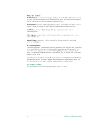 16 Adding Data, Boosting Impact
About the Authors
Paul Zwillenberg is a partner and managing director in the London office of The Boston Consult-
ing Group and is a regional leader of the firm’s Technology, Media, and Telecommunications prac-
tice. You may contact him by e-mail at zwillenberg.paul@bcg.com.
Dominic Field is a partner and managing director in BCG’s London office and a global leader of
the firm’s Marketing practice. You may contact him by e-mail at field.dominic@bcg.com.
Neal Rich is a principal in BCG’s Chicago office. You may contact him by e-mail at
rich.neal@bcg.com.
Kristi Rogers is a project leader in the firm’s London office. You may contact her by e-mail at
rogers.kristi@bcg.com.
Samuel Cohen is a consultant in BCG’s London office. You may contact him by e-mail at
cohen.samuel@bcg.com.
Acknowledgments
The authors are grateful to the following advertising agencies for their assistance with, and support
of, the study: Audience on Demand UK, Essence, M2 Universal, and ZenithOptimedia UK. They
also wish to acknowledge the assistance of the following BCG partners and colleagues: Mark
Heath, Elias Baltassis, Julia Booth, Salvatore Cali, Guangying Hua, Jan Jamrich, Iman Karimi, John
Keezell, and Olaf Rehse.
The authors would like to thank David Duffy for his assistance in writing the report and Katherine
Andrews, Gary Callahan, Sarah Davis, Angela DiBattista, Abby Garland, Carrie Perzanowski, and
Sara Strassenreiter for their help in its editing, design, production, and distribution.
For Further Contact
If you would like to discuss this report, please contact one of the authors.
 