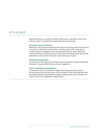 2 Adding Data, Boosting Impact
AT A GLANCE
Digital advertisers can achieve far better performance—and deliver much more
relevant content—by adopting the latest data-driven approaches.
Realizing Digital’s Promise
Advertisers using advanced targeting techniques and tackling performance barriers
can achieve a 32 percent improvement in cost per action (CPA), along with in-
creased consumer engagement and campaign performance. Some advertisers
improved CPA by more than 50 percent. Even those that thought they were already
operating at a best-practice level were surprised to see such gains.
Improving Engagement
Our tests found that advanced techniques have the potential to deliver substantial
increases in targeting effectiveness and user engagement.
Steps to Improved Performance
To capitalize fully on the potential of digital advertising, advertisers need to
embrace advanced techniques; learn from the wealth of data that digital technolo-
gy provides; address fragmentation in digital strategy, teams, tools, and data; and
make full use of the capabilities of digital talent.
 