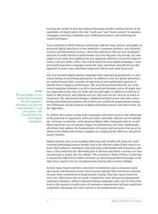 4 Adding Data, Boosting Impact
ing from the wealth of data that digital technology provides, making full use of the
capabilities of digital talent (the new “math men” and “math women”) to optimize
campaigns, removing complexity and conflicting incentives, and embracing ad-
vanced techniques.
Tests conducted in North America and Europe with five large, diverse, and highly ex-
perienced digital advertisers in four industries—consumer products, auto, financial
services, and information services—show that advertisers that use new techniques
and start to tackle barriers to performance can score big gains. On average, the cam-
paigns in our study that employed the test approach achieved a 32 percent improve-
ment in cost per action (CPA)—the critical metric for most digital campaigns—com-
pared with equivalent campaigns run by the same advertisers that did not use this
approach. In some cases, advertisers improved CPA by more than 50 percent.
Our tests included digital display campaigns that employed programmatic, or auto-
mated, buying of advertising placements. In addition to the five global advertisers,
we worked closely with a number of experienced and sophisticated agencies to
identify how to improve performance. The tests demonstrated that the use of ad-
vanced targeting techniques can drive increased performance across all major met-
rics, improving action rates for clicks and view-throughs, in addition to CPA, by as
much as 200 percent, and reducing cost per click and cost per view by as much as
70 percent. The advanced techniques employed included search and video remar-
keting and behavioral analytics, all of which are enabled by programmatic buying.
(For definitions and descriptions of digital-advertising metrics and other terms, see
the Appendix.)
To achieve these gains in large-scale campaigns, advertisers need to take advantage
of the potential to experiment and learn online and make effective use of individu-
als—in-house or external—with advanced digital skills. Companies that do so will
likely experience an even greater impact on performance over time. Additionally,
advertisers that address the fragmentation of strategy and execution that occurs in
almost every digital-advertising campaign can compound the efficiency and perfor-
mance benefits.
Digital channels play an increasingly influential and complex role along the entire
consumer-purchasing journey. Brands need to be effective online if they want to en-
hance their influence and impact and build deep relationships with consumers, who
have a clear preference for advertising that is relevant and timely—so long as it does
not interrupt or pester. (See the sidebar “The Consumer’s Point of View.”) Achieving
a consistently high level of online relevance, by delivering pertinent messages at the
right times, requires the use of programmatic buying with real-time bidding.
Several major brand and direct advertisers in industries such as consumer pack-
aged goods and financial services have recently signaled their intentions to greatly
increase their commitment to programmatic buying. They have good reasons to
move fast. Advertisers that are quick to implement more advanced programmatic-
targeting techniques, address underperforming campaigns early, and use what they
learn in the process to instill cycles of continuous improvement will gain significant
competitive advantage over later arrivals to the programmatic party.
The campaigns in our
study that employed
the test approach
achieved a 32 percent
improvement in cost
per action—the
critical metric for
most digital
campaigns.
 
