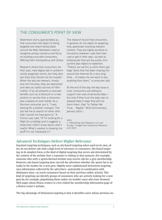 The Boston Consulting Group 5
Advanced Techniques Deliver Higher Relevance
Standard targeting techniques, such as site-based targeting when used on its own, of-
ten do not deliver ads with a high level of relevance to consumers. Site-based target-
ing, in its simplest form, is the kind of digital targeting that serves ads determined by
the content of the website that a consumer is visiting at that moment. For example,
someone who surfs a sports-themed website may receive ads for a gym membership.
However, site-based targeting does not tell the advertiser whether the sports fan is ac-
tually in the market for a new gym. Slightly more sophisticated behavioral targeting
uses information collected by the advertiser—potentially in combination with
third-party data—to reach consumers based on their previous online activity. This
kind of targeting can identify groups of consumers who are actively looking for a new
gym by, for example, pinpointing those online (or mobile) users who have browsed
Web pages about fitness centers or even visited the membership information page of
a fitness center’s website.
The big advantage of behavioral targeting is that it identifies users whose previous on-
Advertisers worry, appropriately so,
that consumers will object to being
targeted and resent being tailed
around the Web. Marketers need to
recognize privacy concerns and focus
on building trust with consumers,
offering them transparency and choice.
Research shows that consumers, for
their part, view digital ads in predomi-
nantly pragmatic terms, but they also
see lines that should not be crossed.1
When the ads are relevant, timely,
and not intrusive, they are welcomed
and seen as useful sources of infor-
mation. If an ad presents a concrete
benefit, such as a discount or a new
product or service that a consumer
was unaware of, even better. As a
German consumer put it, “I was
looking for a leather rucksack. The
ads led me to search on other sites
that I would not have gone to.” A
French user said, “If I’m looking for a
flight for a holiday and it suggests a
hotel that I didn’t know about, that’s
useful. What’s useless is showing me
stuff I’m not interested in.”
The research found that consumers,
in general, do not object to targeting;
they appreciate receiving relevant
content. They are highly sensitive to
intrusions, however—ads that inter-
rupt or get in their way—as well as
bullying ads that are too pushy. Con-
sumers also object to repetition.
“There’s [an ad for] a t-shirt that’s got
dogs’ faces that has been chasing me
around the Internet for a very long
time.... It makes me not want to buy
anything from them,” a consumer said.
At the end of the day, the key issue is
trust. Consumers are willing to
support new uses of personal data—
but only if they trust the data user to
steward data in ways that will not
harm them. (See “In Twitter We
Trust… Maybe,” BCG Commentary,
January 2014.)
Note
1. “Advertising User Research, U.S. and
Europe,” Google User Experience Research,
June 2014.
The Consumer’s Point of View
 