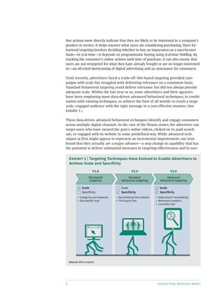 6 Adding Data, Boosting Impact
line actions more directly indicate that they are likely to be interested in a company’s
product or service. It helps uncover what users are considering purchasing. Since be-
havioral targeting involves deciding whether to buy an impression on a user-by-user
basis—in real time—it depends on programmatic buying using real-time bidding. By
tracking the consumer’s online actions until time of purchase, it can also ensure that
users are not retargeted for what they have already bought or are no longer interested
in—an oft-cited shortcoming of digital advertising and an annoyance for consumers.
Until recently, advertisers faced a trade-off. Site-based targeting provided cam-
paigns with scale but struggled with delivering relevance on a consistent basis.
Standard behavioral targeting could deliver relevance but did not always provide
adequate scale. Within the last year or so, some advertisers and their agencies
have been employing more data-driven advanced behavioral techniques, in combi-
nation with existing techniques, to achieve the best of all worlds: to reach a large-
scale, engaged audience with the right message in a cost-effective manner. (See
Exhibit 1.)
These data-driven advanced behavioral techniques identify and engage consumers
across multiple digital channels. In the case of the fitness center, the advertiser can
target users who have viewed the gym’s online videos, clicked on its paid search
ads, or engaged with its website in some predefined way. While advanced tech-
niques at first might appear to represent an incremental improvement, our tests
found that they actually are a major advance—a step change in capability that has
the potential to deliver substantial increases in targeting effectiveness and in user
www.
• Categories and keywords
• Site-speciﬁc buys
Scale
Speciﬁcity
• Remarketing from website
• Third-party lists
Scale
Speciﬁcity
• Video/search remarketing
• Behavioral analytics
• Look-alike lists
Scale
Speciﬁcity
0010
0111
01 0
V1.0
Site-based
targeting
V3.0
Advanced
behavioral targeting
V2.0
Standard
behavioral targeting
Source: BCG analysis.
Exhibit 1 | Targeting Techniques Have Evolved to Enable Advertisers to
Achieve Scale and Specificity
 