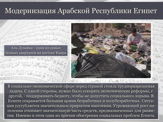 В социально-экономической сфере перед страной стояла трудноразрешимая
задача. С одной стороны, нужно было ускорять экономические реформы, с
другой, - поддерживать бедноту, чтобы не допустить социального взрыва. В
Египте сохраняется большая армия безработных и полубезработных. Ситуа-
ция усугубляется значительным приростом населения. Угрожающий рост на-
селения отнимает значительную часть средств, предназначенных для разви-
тия. Именно в этом одна из причин обострения социальных проблем Египта.
Модернизация Арабской Республики Египет
Аль-Дувайка - один из самых
бедных кварталов на востоке Каира
 