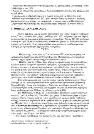 Τούρκων και θα ακολουθήσουν σφαγές γνωστές ως χαλασμός της Κασσάνδρας. Ήταν
30 Οκτωβρίου του 1821.
Η Χαλκιδική ερημώνεται καθώς πολλοί Χαλκιδικιώτες καταφεύγουν στις Σποράδες και
στην Εύβοια.
Η επανάσταση στη Χαλκιδική απέτυχε όμως η προσφορά της εξέγερσης ήταν
πολύτιμη στην επανάσταση του 1821 γιατί απασχολώντας τις τουρκικές δυνάμεις
δόθηκε απαραίτητος χρόνος για να εδραιωθεί η επανάσταση στην Πελοπόννησο.
Στη συνέχεια θα ακούσουμε από τη χορωδία μας το τραγούδι «Άννα στο δάσος»
5 ΧΟΡΩΔΙΑ : ΑΝΝΑ ΣΤΟ ΔΑΣΟΣ
Όλο το άχτι τους , όμως, για την Επανάσταση του 1821 οι Τούρκοι το έβγαλαν
στους Χιώτες. Μέσα σε λίγες μέρες , το Πάσχα του 1822 , το όμορφο νησί που άκμαζε
με τον πλούτο και τον λαμπρό πολιτισμό του , ερημώθηκε. Από τις 113.000 πληθυσμό
που είχε το νησί 23.000 σκοτώθηκαν και 47.000 πουλήθηκαν ως δούλοι στα σκλαβο-
πάζαρα της Ανατολής. Την εκδίκηση βέβαια πήρε τον Ιούνιο του ίδιου χρόνου ο
Κανάρης με την πυρπόληση της τουρκικής ναυαρχίδας.
VIDEO
Η άλωση της Τριπολιτσάς το Σεπτέμβριο του 1821 και η καταστροφή του
Δράμαλη στα Δερβενάκια από το θρυλικό Γέρο του Μοριά αποτελούν σημαντικά
ορόσημα της ελληνικής επανάστασης στο στρατιωτικό τομέα.
Ωστόσο , από το 1824 αρχίζει η κάμψη της επανάστασης. Οι προστριβές των
Ελλήνων για τον έλεγχο του αγώνα και τη νομή της εξουσίας είχε φθείρει τόσο τις
δυνάμεις τους και είχε αποσυντονίσει τόσο τις προσπάθειές τους , ώστε να κινδυνεύ-
σει η επιτυχία της επανάστασης σε πολύ μεγάλο βαθμό. Ο Σουλτάνος ζητάει τη
σύμπραξη της Αιγύπτου δίνοντας ως αντάλλαγμα την Κρήτη και την διοίκηση της
Πελοποννήσου. Την υποταγή της Κρήτης διαδέχονται η καταστροφή της Κάσου ,
των Ψαρών και η θυσία του Παπαφλέσσα στο Μανιάκι το Μάιο του 1825.
Στην κρίσιμη περίοδο που οι Αιγύπτιοι του Ιμπραήμ λεηλατούσαν την Πελο-
πόννησο και οι Τούρκοι προσπαθούσαν να σβήσουν κάθε επαναστατική εστία στη
Στερεά Ελλάδα , έσωσε την κατάσταση ο Δημήτριος Υψηλάντης που μαζί με τον
Μακρυγιάννη και τον Κωνσταντίνο Μαυρομιχάλη τόλμησε να αντισταθεί στην προέ-
λαση του Ιμπραήμ στους Μύλους της Λέρνης στην Αργολίδα.
Στο Μεσολόγγι , το 1826, οι Τουρκοαιγύπτιοι πολιορκούν μια χούφτα αντρει-
ωμένους , λαό και πολεμιστές, έναν ολόκληρο χρόνο. Μιλιούνια οι εχθροί κι άγριοι
όσο ποτέ άλλοτε χτυπούν αλύπητα , μέρα και νύχτα, την ιερή ακρόπολη της Επανά-
στασης , ώσπου τον Απρίλιο του 1826 πραγματοποιείται η ηρωική έξοδος και η πτώση
του Μεσολογγίου. Ο εθνικός μας ποιητής Διονύσιος Σολωμός στο μεγαλόπνοο ποίημά
του « Ελεύθεροι Πολιορκημένοι » προσπαθεί να εξυμνήσει το ακατάβλητο ψυχικό
μεγαλείο των πολιορκημένων Μεσολογγιτών , που καμιά δύναμη δε στάθηκε ικανή να
τους κάνει να δειλιάσουν . Το ποίημα αυτό είναι ένας ύμνος στη δύναμη της ανθρώ-
πινης ψυχής , στη θέληση , στο Χρέος.
Ένα μικρό απόσπασμα του ποιήματος θα μας απαγγείλει η μαθήτρια
Άκρα του τάφου σιωπή στον κάμπο βασιλεύει·
λαλεί πουλί παίρνει σπυρί , κι η μάνα το ζηλεύει.
10
 