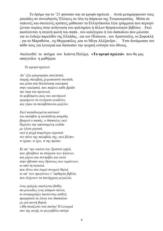Το δρόμο για το ’21 φώτισαν και τα κρυφά σχολειά . Αυτά μεταμόρφωναν τους
ραγιάδες σε συνειδητούς Έλληνες σε όλη τη διάρκεια της Τουρκοκρατίας. Μέσα σε
ταπεινές και σκοτεινές κρύπτες μάθαιναν τα Ελληνόπουλα λίγα γράμματα που περιορί-
ζονταν κυρίως στην ανάγνωση του ψαλτηρίου ή άλλων θρησκευτικών βιβλίων . Εκεί
ακούγονταν η σιγανή φωνή του παπά , του καλόγερου ή του δασκάλου που μιλούσε
για το ένδοξο παρελθόν της Ελλάδας , για τον Πλάτωνα , τον Αριστοτέλη, το Σοφοκλή
, για το Μαραθώνα , τις Θερμοπύλες ,και το Μέγα Αλέξανδρο . Έτσι δυνάμωσαν τον
πόθο τους για λευτεριά και διέσωσαν την ψυχική ενότητα του έθνους.
Ακολουθεί το ποίημα του Ιωάννη Πολέμη «Το κρυφό σχολειό» που θα μας
απαγγείλει η μαθήτρια
Το κρυφό σχολειό
Απ’ έξω μαυροφόρα απελπισιά,
πικρής σκλαβιάς χειροπιαστό σκοτάδι,
και μέσα στη θολόκτιστη εκκλησιά,
στην εκκλησιά, που παίρνει κάθε βράδυ
την όψη του σχολειού,
το φοβισμένο φως του καντηλιού
τρεμάμενο τα ονείρατα αναδεύει,
και γύρω τα σκλαβόπουλα μαζεύει.
Εκεί καταδιωγμένη κατοικεί
του σκλάβου η αλυσόδετη πατρίδα,
βραχνά ο παπάς, ο δάσκαλος εκεί
θεριεύει την αποσταμένη ελπίδα
με λόγια μαγικά,
εκεί η ψυχή πικρότερο αγροικά
τον πόνο της σκλαβιάς της, εκεί βλέπει
τι έχασε, τι έχει, τι της πρέπει.
Κι απ’ την εικόνα του Χριστού ψηλά,
που εβούβανε τα στόματα των πλάνων,
και ρίχνει και συντρίβει και κυλά
στην άβυσσο τους θρόνους των τυράννων,
κι από τη σιγαλιά,
που δένει στο λαιμό πνιγμού θηλιά,
κι απ’ των προγόνων τ’ άφθαρτα βιβλία,
που δείχνουν τα πανάρχαια μεγαλεία,
ένας ψαλμός ακούγεται βαθύς
σα μελωδίες ενός κόσμου άλλου,
κι ανατριχιάζει ακούοντας καθείς
προφητικά τα λόγια του δασκάλου
με μια φωνή βαριά.
«Μη σκιάζεστε στα σκότη! Η λευτεριά
σαν της αυγής το φεγγοβόλο αστέρι
4
 