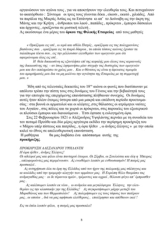 οργανώσουν τον αγώνα τους , για να αποκτήσουν την ελευθερία τους. Και πετυχαίνουν
το ακατόρθωτο : Σύντομα οι τρεις τους γίνονται δέκα , είκοσι , εκατό , χιλιάδες. Από
τα παράλια της Μικράς Ασίας ως τα Επτάνησα κι απ’ το Δούναβη ως την άκρη της
Μάνης και την Κρήτη , άνθρωποι του λαού , παπάδες , πρόκριτοι , έμποροι δάσκαλοι
και άρχοντες , ορκίζονται σε μυστική τελετή .
Ας ακούσουμε ένα μέρος του όρκου της Φιλικής Εταιρείας από τους μαθητές
« Ορκίζομαι εις εσέ , ω ιερά και αθλία Πατρίς , ορκίζομαι εις τας πολυχρονίους
βασάνους σου , ορκίζομαι εις τα πικρά δάκρυα , τα οποία τόσους αιώνας έχυσαν τα
ταλαίπωρα τέκνα σου , εις την μέλλουσαν ελευθερίαν των ομογενών μου ότι
αφιερώνομαι όλος εις εσέ .
Η θεία δικαιοσύνη ας εξαντλήσει επί της κεφαλής μου όλους τους κεραυνούς
της δικαιοσύνης της - αν ίσως λησμονήσω μίαν στιγμήν τας δυστυχίας των ομογενών
μου και δεν εκπληρώσω το χρέος μου . Και ο θάνατος ας είναι η άφευκτος τιμωρία
του αμαρτήματός μου δια να μη μολύνω την αγνότητα της Εταιρείας με τη συμμετοχή
μου. »
Ήδη από τις τελευταίες δεκαετίες του 18ου
αιώνα οι φωνές που διατύπωναν με
απόλυτο τρόπο την πίστη τους στις δυνάμεις του Γένους και την βεβαιότητά τους
για την επιτυχία της επερχόμενης επανάστασης πλήθαιναν συνεχώς. Οι δυνάμεις
αυτές ήταν πλέον έτοιμες ύστερα από μια μακρά και επώδυνη περίοδο προετοιμα-
σίας : στα βουνά οι αρματολοί και οι κλέφτες ,στις θάλασσες οι ατρόμητοι ναύτες
του Αιγαίου , στις πόλεις και τα χωριά οι πρόκριτοι, στις παροικίες του εξωτερικού
οι πλούσιοι έμποροι και διανοούμενοι . Έτσι έφτασε η ευλογημένη ώρα.
Στις 22 Φεβρουαρίου 1821 ο Αλέξανδρος Υψηλάντης περνάει με τη συνοδεία του
τον ποταμό Προύθο και δύο μέρες αργότερα εκδίδει την περίφημη προκήρυξη του
« Μάχου υπέρ πίστεως και πατρίδος , η ώρα ήλθεν , ω άνδρες έλληνες » με την οποία
καλεί το έθνος σε απελευθερωτική επανάσταση.
Η μαθήτρια θα μας διαβάσει ένα απόσπασμα αυτής της
προκήρυξης.
ΠΡΟΚΗΡΥΞΗ ΑΛΕΞΑΝΔΡΟΥ ΥΨΗΛΑΝΤΗ
Η ώρα ήλθεν , άνδρες Έλληνες!
Οι αδελφοί μας και φίλοι είναι πανταχού έτοιμοι. Οι Σέρβοι, οι Σουλιώται και όλη η Ήπειρος
, οπλοφορούντες μας περιμένουσιν. Ας ενωθώμεν λοιπόν με ενθουσιασμόν! Η πατρίς μας
προσκαλεί .
Ας αντηχήσωσι όλα τα όρη της Ελλάδος από τον ήχον της πολεμικής μας σάλπιγγος και
αι κοιλάδες από την τρομερήν κλαγγήν των αρμάτων μας. Η Ευρώπη θέλει θαυμάσει τας
ανδραγαθίας μας · οι δε τύραννοι ημών , τρέμοντες και ωχροί , θέλουσι φύγει απ’ έμπροσθεν
μας .
Ας καλέσωμεν λοιπόν εκ νέου , ω ανδρείοι και μεγαλόψυχοι Έλληνες, την ελευ-
θερίαν εις την κλασσικήν γην της Ελλάδος! Ας συγκροτήσωμεν μάχην μεταξύ του
Μαραθώνος και των Θερμοπυλών! Ας πολεμήσωμεν εις τους τάφους των πατέρων
μας , οι οποίοι , διά να μας αφήσωσι ελεύθερους , επολέμησαν και απέθανον εκεί !
Εις τα όπλα λοιπόν φίλοι, η πατρίς μας προσκαλεί!
8
 
