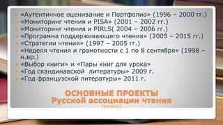  «Аутентичное оценивание и Портфолио» (1996 – 2000 гг.)
 «Мониторинг чтения и PISA» (2001 – 2002 гг.)
 «Мониторинг чтения и PIRLS( 2004 – 2006 гг.)
 «Программа поддерживающего чтения» (2005 – 2015 гг.)
 «Стратегии чтения» (1997 – 2005 гг.)
 «Неделя чтения и грамотности с 1 по 8 сентября» (1998 –
н.вр.)
 «Выбор книги» и «Пары книг для урока»
 «Год скандинавской литературы» 2009 г.
 «Год французской литературы» 2011 г.
ОСНОВНЫЕ ПРОЕКТЫ
Русской ассоциации чтения
(начало)
 