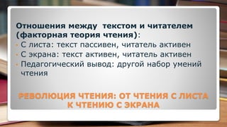 РЕВОЛЮЦИЯ ЧТЕНИЯ: ОТ ЧТЕНИЯ С ЛИСТА
К ЧТЕНИЮ С ЭКРАНА
Отношения между текстом и читателем
(факторная теория чтения):
• С листа: текст пассивен, читатель активен
• С экрана: текст активен, читатель активен
• Педагогический вывод: другой набор умений
чтения
 