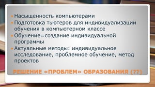 РЕШЕНИЕ «ПРОБЛЕМ» ОБРАЗОВАНИЯ (??)
 Насыщенность компьютерами
 Подготовка тьютеров для индивидуализации
обучения в компьютерном классе
 Обучение=создание индивидуальной
программы
 Актуальные методы: индивидуальное
исследование, проблемное обучение, метод
проектов
 