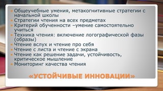 «УСТОЙЧИВЫЕ ИННОВАЦИИ»
 Общеучебные умения, метакогнитивные стратегии с
начальной школы
 Стратегии чтения на всех предметах
 Критерий обученности –умение самостоятельно
учиться
 Техника чтения: включение логографической фазы
(образы)
 Чтение вслух и чтение про себя
 Чтение с листа и чтение с экрана
 Чтение как решение задачи, устойчивость,
критическое мышление
 Мониторинг качества чтения
 