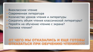 ОТ ЧЕГО МЫ ОТКАЗАЛИСЬ И ЕЩЕ ГОТОВЫ
ОТКАЗАТЬСЯ ПРИ ОБУЧЕНИЮ ЧТЕНИЮ???
 Внеклассное чтение
 Современная литература
 Количество уроков чтения и литературы
 Сократить объем чтения классической литературы?
 Перейти на обучение чтению с экрана?
 Техника чтения?
 