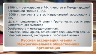 Русская ассоциация чтения –
Межрегиональная общественная
организация
 1996 г. - регистрация в РФ, членство в Международной
Ассоциации Чтения (IRA).
 2006 г. получила статус Национальной ассоциации в
IRA
 Цель – продвижение Чтения и Грамотности, воспитание
компетентного читателя
 Особенность – межведомственная,
полидисциплинарная, объединяет специалистов разных
областей знаний, экспертов и любителей чтения
 