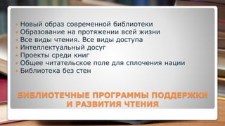  Новый образ современной библиотеки
 Образование на протяжении всей жизни
 Все виды чтения. Все виды доступа
 Интеллектуальный досуг
 Проекты среди книг
 Общее читательское поле для сплочения нации
 Библиотека без стен
БИБЛИОТЕЧНЫЕ ПРОГРАММЫ ПОДДЕРЖКИ
И РАЗВИТИЯ ЧТЕНИЯ
 