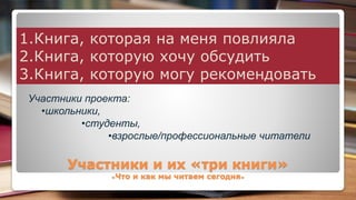 Участники и их «три книги»
«Что и как мы читаем сегодня»
1.Книга, которая на меня повлияла
2.Книга, которую хочу обсудить
3.Книга, которую могу рекомендовать
Участники проекта:
•школьники,
•студенты,
•взрослые/профессиональные читатели
 