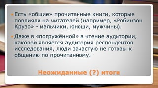 Неожиданные (?) итоги
 Есть «общие» прочитанные книги, которые
повлияли на читателей (например, «Робинзон
Крузо» - мальчики, юноши, мужчины).
 Даже в «погружённой» в чтение аудитории,
каковой является аудитория респондентов
исследования, люди зачастую не готовы к
общению по прочитанному.
 