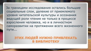 ЭТИХ ЛЮДЕЙ НУЖНО ПРИВЛЕКАТЬ
В БИБЛИОТЕКУ
За границами исследования остались большие
социальные слои, далекие от приемлемого
уровня читательской культуры и осознания
ведущей роли чтения не только в процессе
взросления человека, но и в личностном
саморазвитии на протяжении всего жизненного
пути...
 