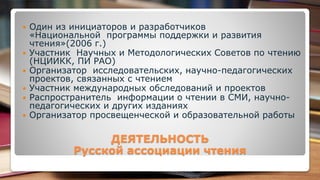  Один из инициаторов и разработчиков
«Национальной программы поддержки и развития
чтения»(2006 г.)
 Участник Научных и Методологических Советов по чтению
(НЦИИКК, ПИ РАО)
 Организатор исследовательских, научно-педагогических
проектов, связанных с чтением
 Участник международных обследований и проектов
 Распространитель информации о чтении в СМИ, научно-
педагогических и других изданиях
 Организатор просвещенческой и образовательной работы
ДЕЯТЕЛЬНОСТЬ
Русской ассоциации чтения
 