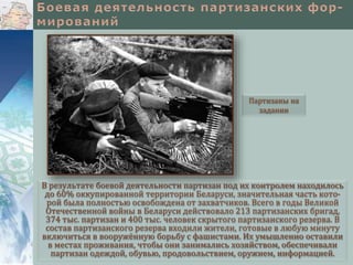В результате боевой деятельности партизан под их контролем находилось
до 60% оккупированной территории Беларуси, значительная часть кото-
рой была полностью освобождена от захватчиков. Всего в годы Великой
Отечественной войны в Беларуси действовало 213 партизанских бригад,
374 тыс. партизан и 400 тыс. человек скрытого партизанского резерва. В
состав партизанского резерва входили жители, готовые в любую минуту
включиться в вооружённую борьбу с фашистами. Их умышленно оставили
в местах проживания, чтобы они занимались хозяйством, обеспечивали
партизан одеждой, обувью, продовольствием, оружием, информацией.
Партизаны на
задании
 