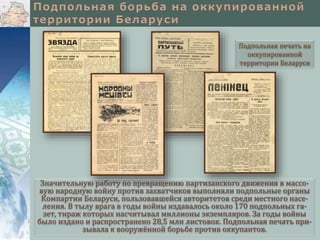 Значительную работу по превращению партизанского движения в массо-
вую народную войну против захватчиков выполняли подпольные органы
Компартии Беларуси, пользовавшейся авторитетов среди местного насе-
ления. В тылу врага в годы войны издавалось около 170 подпольных га-
зет, тираж которых насчитывал миллионы экземпляров. За годы войны
было издано и распространено 28,5 млн листовок. Подпольная печать при-
зывала к вооружённой борьбе против оккупантов.
Подпольная печать на
оккупированной
территории Беларуси
 