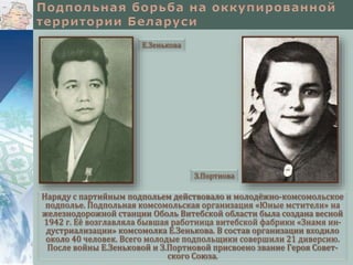 Наряду с партийным подпольем действовало и молодёжно-комсомольское
подполье. Подпольная комсомольская организация «Юные мстители» на
железнодорожной станции Оболь Витебской области была создана весной
1942 г. Её возглавляла бывшая работница витебской фабрики «Знамя ин-
дустриализации» комсомолка Е.Зенькова. В состав организации входило
около 40 человек. Всего молодые подпольщики совершили 21 диверсию.
После войны Е.Зеньковой и З.Портновой присвоено звание Героя Совет-
ского Союза.
Е.Зенькова
З.Портнова
 