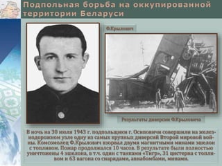 В ночь на 30 июля 1943 г. подпольщики г. Осиповичи совершили на желез-
нодорожном узле одну из самых крупных диверсий Второй мировой вой-
ны. Комсомолец Ф.Крылович взорвал двумя магнитными минами эшелон
с топливом. Пожар продолжался 10 часов. В результате были полностью
уничтожены 4 эшелона, в т.ч. один с танками «Тигр», 31 цистерна с топли-
вом и 63 вагона со снарядами, авиабомбами, минами.
Ф.Крылович
Результаты диверсии Ф.Крыловича
 