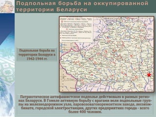 Патриотическое антифашистское подполье действовало в разных регио-
нах Беларуси. В Гомеле активную борьбу с врагами вели подпольные груп-
пы на железнодорожном узле, паровозовагоноремонтном заводе, лесоком-
бинате, городской электростанции, других предприятиях города - всего
более 400 человек.
Подпольная борьба на
территории Беларуси в
1942-1944 гг.
 