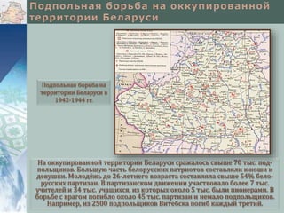На оккупированной территории Беларуси сражалось свыше 70 тыс. под-
польщиков. Большую часть белорусских патриотов составляли юноши и
девушки. Молодёжь до 26-летнего возраста составляла свыше 54% бело-
русских партизан. В партизанском движении участвовало более 7 тыс.
учителей и 34 тыс. учащихся, из которых около 5 тыс. были пионерами. В
борьбе с врагом погибло около 45 тыс. партизан и немало подпольщиков.
Например, из 2500 подпольщиков Витебска погиб каждый третий.
Подпольная борьба на
территории Беларуси в
1942-1944 гг.
 