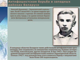 В западных областях Беларуси также действовали антифашистские орга-
низации. Они создавались по инициативе коммунистов, бывших активис-
тов КПЗБ, комсомольцев, других патриотов. В мае 1942 г. был создан Ок-
ружной белорусский антифашистский комитет Барановичской области.
Осенью 1942 г. под руководством этого комитета борьбу с оккупантами
вели более 260 подпольщиков.
Николай Дорошевич – барановичский подполь-
щик. Погиб 3 июля1943 г. во время подрыва вра-
жеского эшелона с горючим. Его именем названа
одна из улиц города, а на здании вокзала Барано-
вичи-Центральные установлена мемориальная
доска.
 