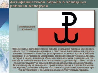 Особенностью антифашистской борьбы в западных районах Беларуси яв-
лялось то, что здесь одновременно с советскими партизанами и подполь-
щиками находились военные формирования польской Армии Крайовой
(аковцев) и Организации украинских националистов (оуновцев). Аковцы,
которых в народе называли «белыми» или польскими партизанами, сра-
жались за восстановление Польши в границах до сентября 1939 г., когда в
польское государство входили Западная Беларуси и Западная Украина.
Они вели борьбу на два фронта: против гитлеровцев и против большеви-
ков. Оуновцы, которых в народе называли бандеровцами, сражались про-
тив гитлеровцев и большевиков за самостоятельную Украину.
Эмблема Армии
Крайовой
 